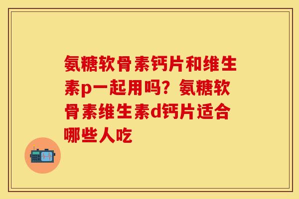 氨糖软骨素钙片和维生素p一起用吗？氨糖软骨素维生素d钙片适合哪些人吃