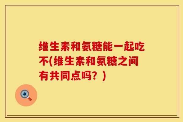 维生素和氨糖能一起吃不(维生素和氨糖之间有共同点吗？)