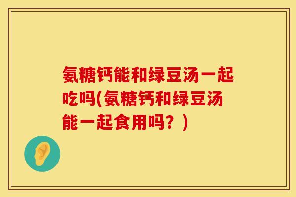 氨糖钙能和绿豆汤一起吃吗(氨糖钙和绿豆汤能一起食用吗？)