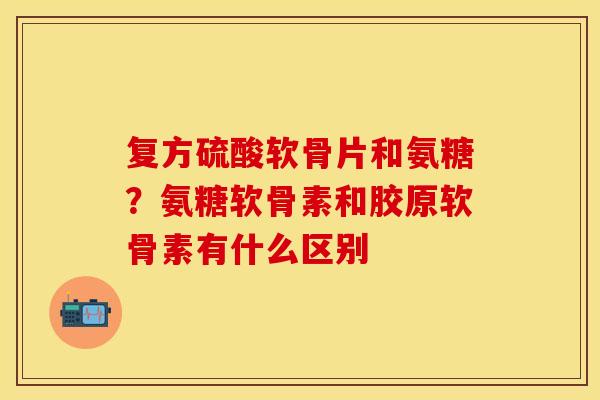 复方硫酸软骨片和氨糖？氨糖软骨素和胶原软骨素有什么区别
