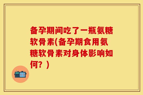 备孕期间吃了一瓶氨糖软骨素(备孕期食用氨糖软骨素对身体影响如何？)