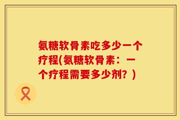 氨糖软骨素吃多少一个疗程(氨糖软骨素：一个疗程需要多少剂？)