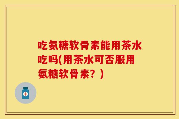吃氨糖软骨素能用茶水吃吗(用茶水可否服用氨糖软骨素？)