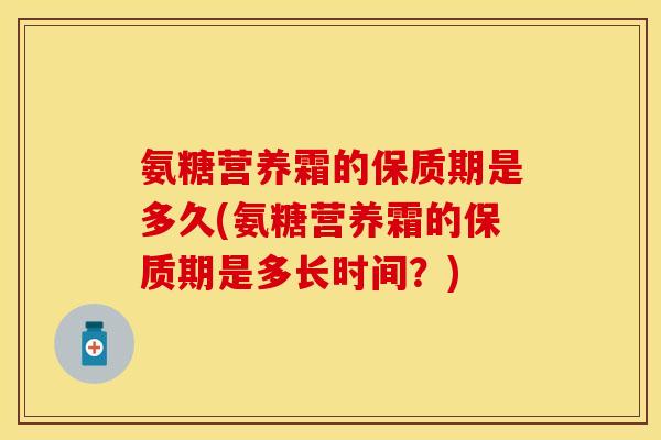 氨糖营养霜的保质期是多久(氨糖营养霜的保质期是多长时间?) 氨糖营养霜的保质期是多久(氨糖营养霜的保质期是多长时间?)