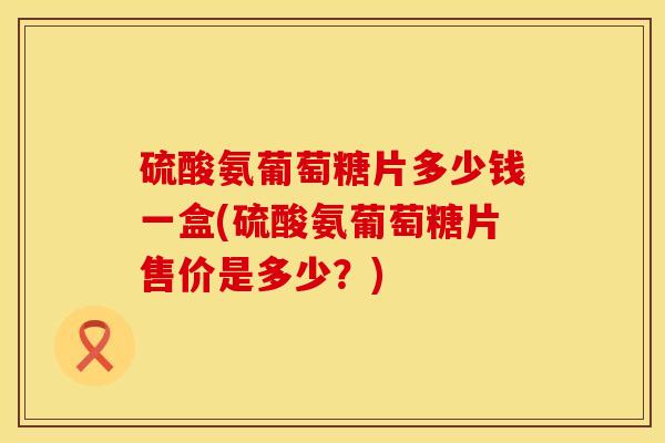 硫酸氨葡萄糖片多少钱一盒(硫酸氨葡萄糖片售价是多少？)