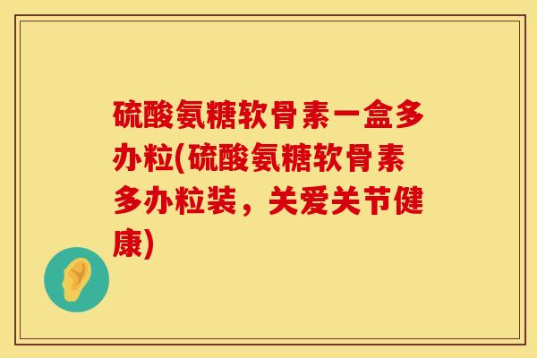 硫酸氨糖软骨素一盒多办粒(硫酸氨糖软骨素多办粒装，关爱关节健康)