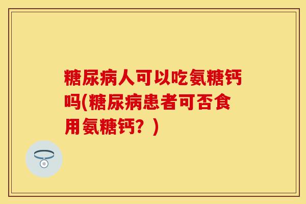 糖尿病人可以吃氨糖钙吗(糖尿病患者可否食用氨糖钙？)
