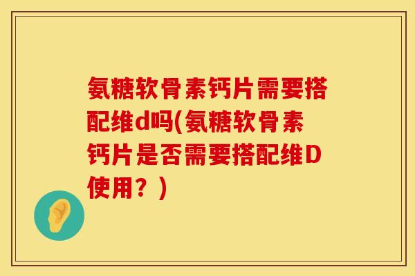 氨糖软骨素钙片需要搭配维d吗(氨糖软骨素钙片是否需要搭配维D使用？)