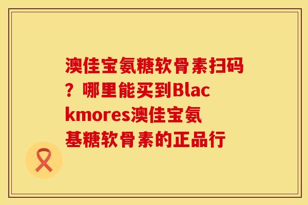 澳佳宝氨糖软骨素扫码？哪里能买到Blackmores澳佳宝氨基糖软骨素的正品行