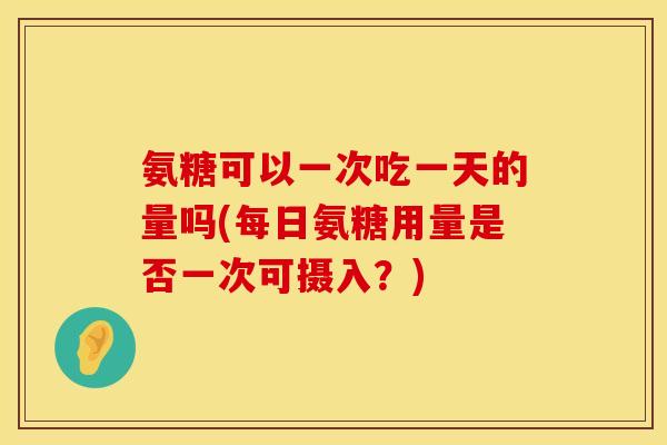 氨糖可以一次吃一天的量吗(每日氨糖用量是否一次可摄入？)
