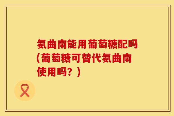 氨曲南能用葡萄糖配吗(葡萄糖可替代氨曲南使用吗?) 氨曲南能用葡萄糖配吗(葡萄糖可替代氨曲南使用吗?)