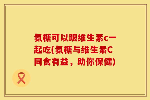 氨糖可以跟维生素c一起吃(氨糖与维生素C同食有益，助你保健)