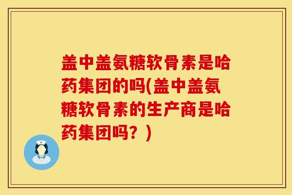 盖中盖氨糖软骨素是哈药集团的吗(盖中盖氨糖软骨素的生产商是哈药集团吗？)