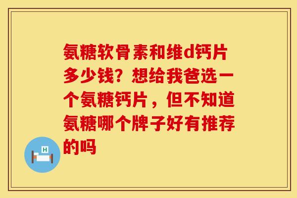 氨糖软骨素和维d钙片多少钱？想给我爸选一个氨糖钙片，但不知道氨糖哪个牌子好有推荐的吗