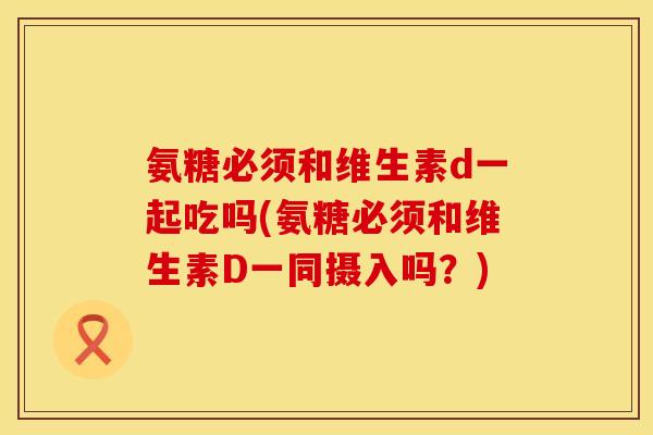 氨糖必须和维生素d一起吃吗(氨糖必须和维生素D一同摄入吗？)