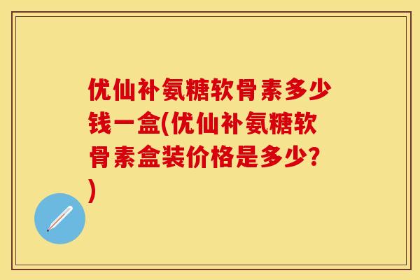 优仙补氨糖软骨素多少钱一盒(优仙补氨糖软骨素盒装价格是多少？)