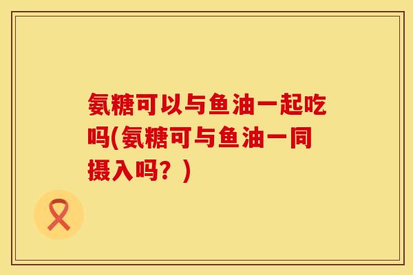 氨糖可以与鱼油一起吃吗(氨糖可与鱼油一同摄入吗？)