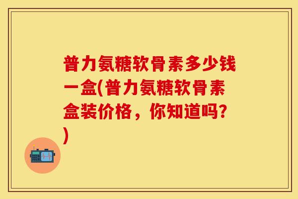 普力氨糖软骨素多少钱一盒(普力氨糖软骨素盒装价格，你知道吗？)
