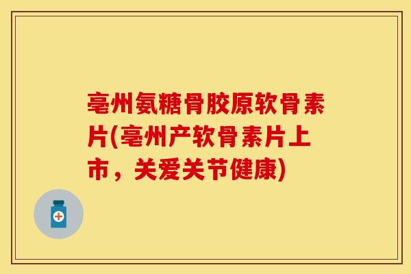 亳州氨糖骨胶原软骨素片(亳州产软骨素片上市，关爱关节健康)