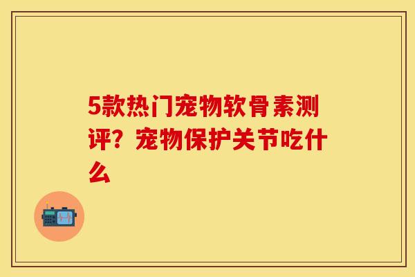 5款热门宠物软骨素测评？宠物保护关节吃什么