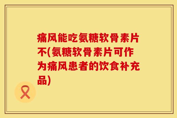 痛风能吃氨糖软骨素片不(氨糖软骨素片可作为痛风患者的饮食补充品)