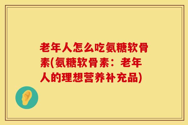 老年人怎么吃氨糖软骨素(氨糖软骨素：老年人的理想营养补充品)