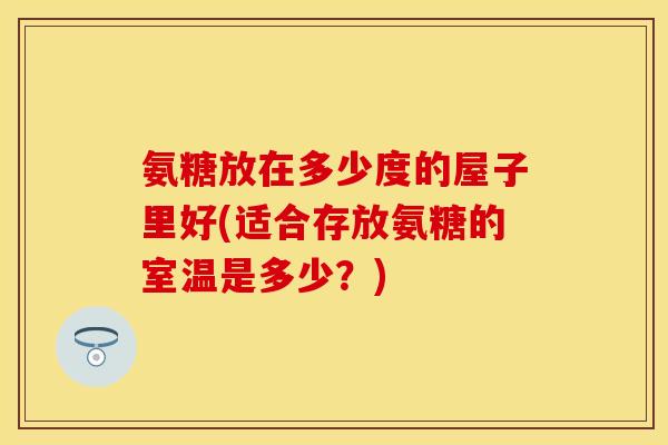 氨糖放在多少度的屋子里好(适合存放氨糖的室温是多少？)