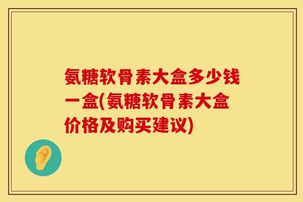 氨糖软骨素大盒多少钱一盒(氨糖软骨素大盒价格及购买建议)