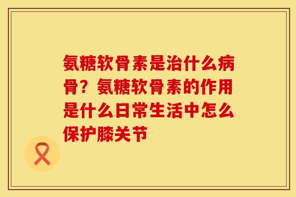 氨糖软骨素是治什么病骨？氨糖软骨素的作用是什么日常生活中怎么保护膝关节