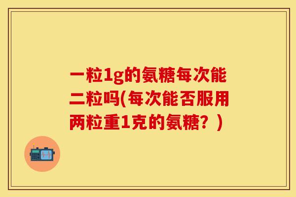 一粒1g的氨糖每次能二粒吗(每次能否服用两粒重1克的氨糖？)
