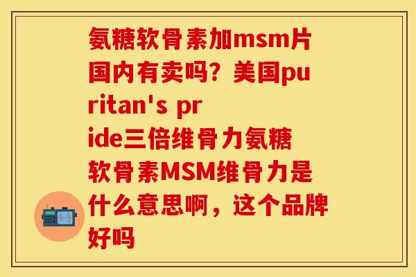 氨糖软骨素加msm片国内有卖吗?美国puritan's pride三倍维骨力氨糖软骨素MSM维骨力是什么意思啊,这个品牌好吗 氨糖软骨素加msm片国内有卖吗?美国puritan's pride三倍维骨力氨糖软骨素MSM维骨力是什么意思啊,这个品牌好吗