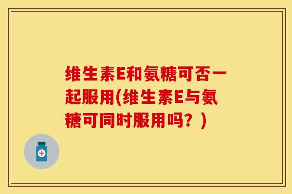 维生素E和氨糖可否一起服用(维生素E与氨糖可同时服用吗？)