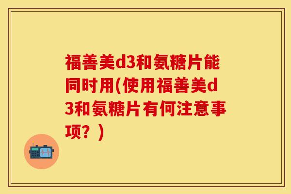 福善美d3和氨糖片能同时用(使用福善美d3和氨糖片有何注意事项？)