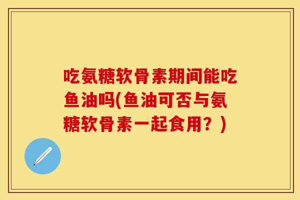 吃氨糖软骨素期间能吃鱼油吗(鱼油可否与氨糖软骨素一起食用？)