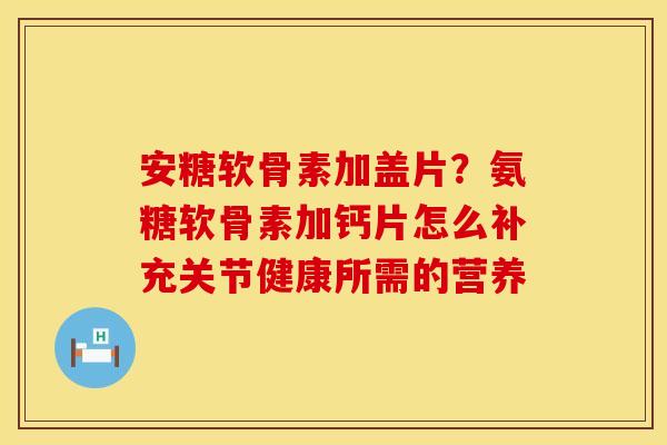 安糖软骨素加盖片？氨糖软骨素加钙片怎么补充关节健康所需的营养