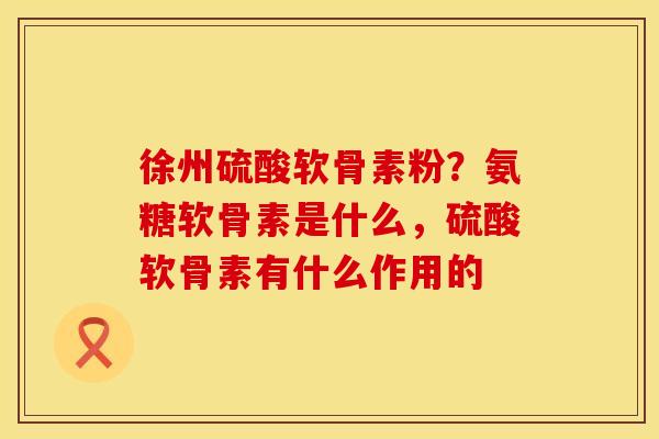 徐州硫酸软骨素粉？氨糖软骨素是什么，硫酸软骨素有什么作用的