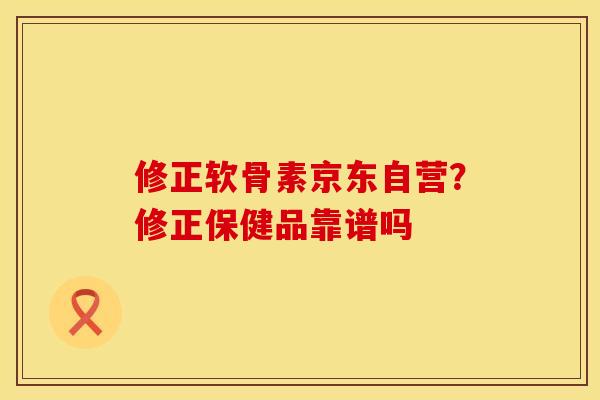 修正软骨素京东自营？修正保健品靠谱吗