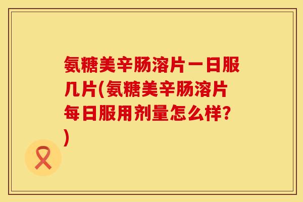 氨糖美辛肠溶片一日服几片(氨糖美辛肠溶片每日服用剂量怎么样？)