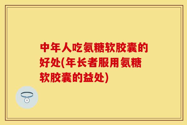 中年人吃氨糖软胶囊的好处(年长者服用氨糖软胶囊的益处)