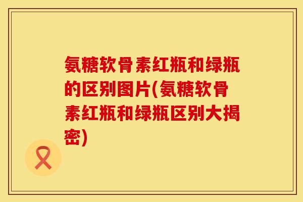 氨糖软骨素红瓶和绿瓶的区别图片(氨糖软骨素红瓶和绿瓶区别大揭密)