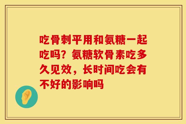 吃骨刺平用和氨糖一起吃吗？氨糖软骨素吃多久见效，长时间吃会有不好的影响吗