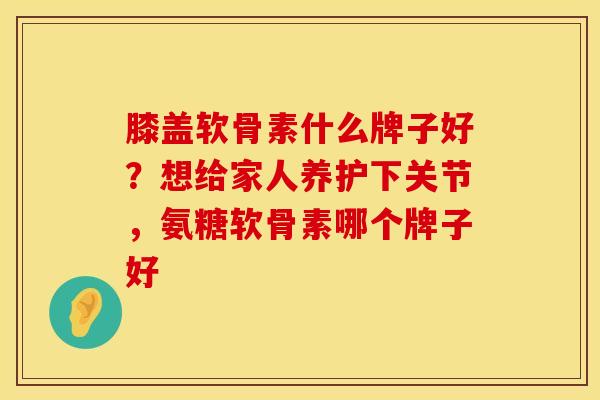 膝盖软骨素什么牌子好？想给家人养护下关节，氨糖软骨素哪个牌子好
