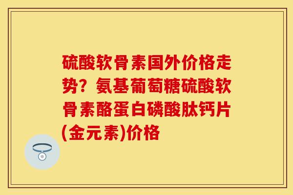 硫酸软骨素国外价格走势？氨基葡萄糖硫酸软骨素酪蛋白磷酸肽钙片(金元素)价格