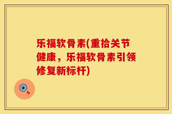 乐福软骨素(重拾关节健康，乐福软骨素引领修复新标杆)