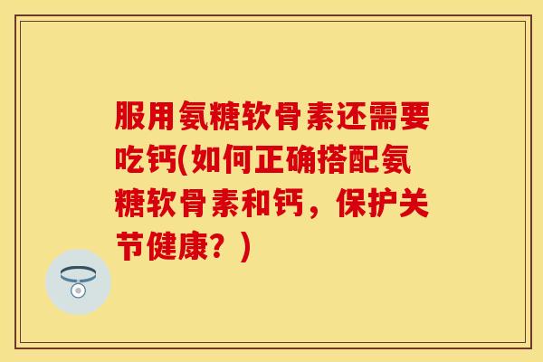 服用氨糖软骨素还需要吃钙(如何正确搭配氨糖软骨素和钙，保护关节健康？)