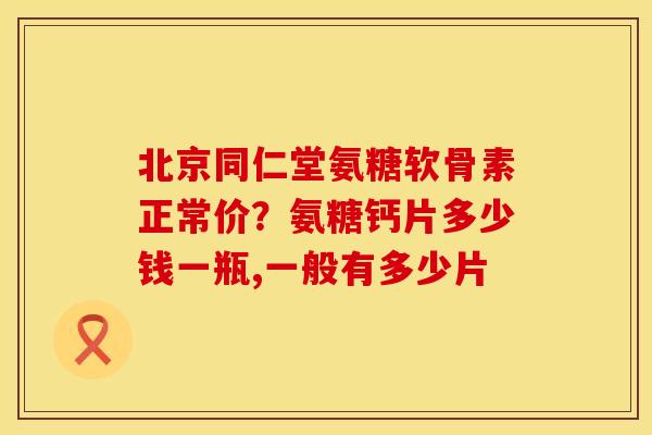 北京同仁堂氨糖软骨素正常价？氨糖钙片多少钱一瓶,一般有多少片