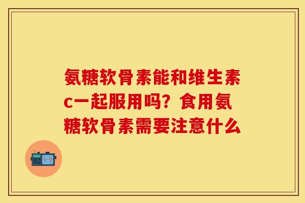 氨糖软骨素能和维生素c一起服用吗？食用氨糖软骨素需要注意什么