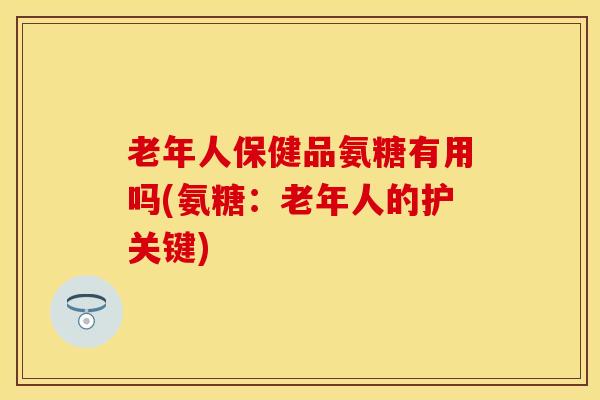 老年人保健品氨糖有用吗(氨糖：老年人的护关键)