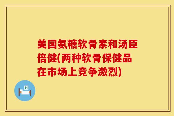 美国氨糖软骨素和汤臣倍健(两种软骨保健品在市场上竞争激烈)