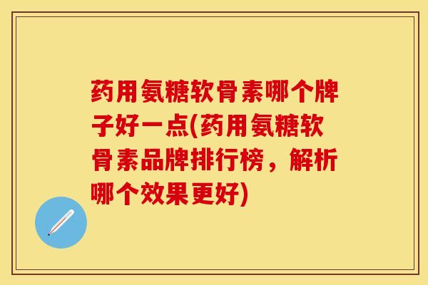药用氨糖软骨素哪个牌子好一点(药用氨糖软骨素品牌排行榜，解析哪个效果更好)